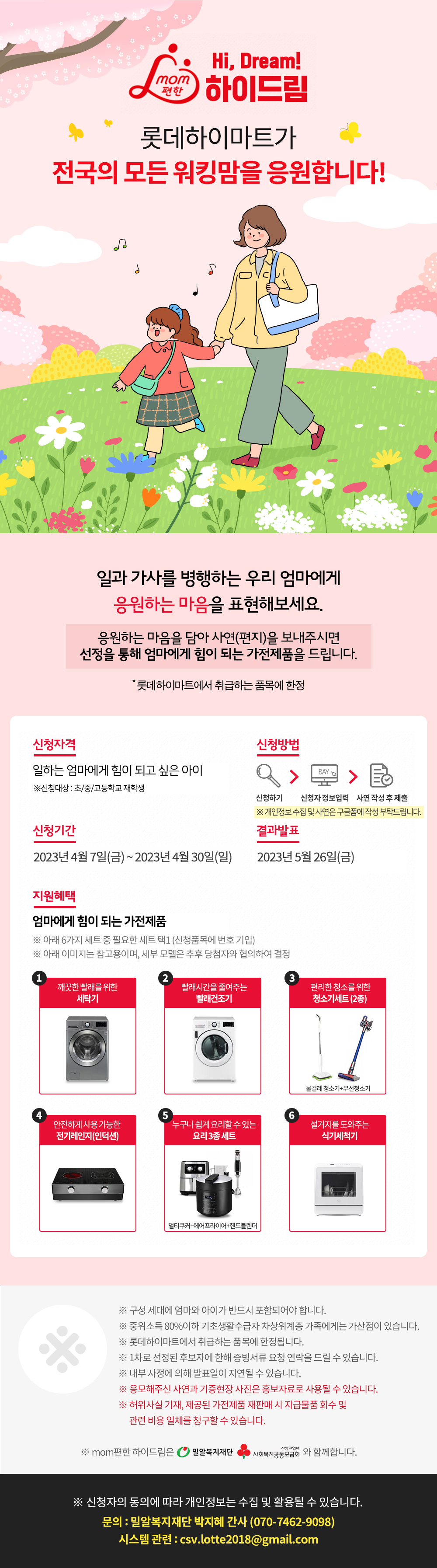 맘편한 하이드림  롯데하이마트가 일하는 엄마를 응원합니다! 엄마를 응원하는 자녀의 사연을 선정해   집안일에 도움이 되는 가전제품을 드립니다.  *롯데하이마트에서 취급하는 품목에 한정<신청자격>  일하는 엄마를 사랑하고 응원하는 아이  (자녀대상: 초/중/고등학교 재학생)<신청기간>  2022년 3월 1일(화)~ 3월 31일(목)<결과발표>  2022년 4월 29일(금) <지원혜택>  집안일에 도움이 되는 가전제품  * 아래 6가지 세트 중 필요한 세트 택1(신청품목에 번호 기입)  * 아래 이미지는 참고용이며, 세부 모델은 추후 당첨자와 협의하여 결정     1. 깨끗한 빨래를 위한 세탁기  2. 빨래 시간을 줄여주는 빨래건조기  3. 편리한 청소를 위한 청소기세트(2종)  4. 안전하게 사용가능한 전기레인지(인덕션)  5. 누구나 쉽게 요리할 수 있는 요리3종세트  6. 설거지를 도와주는 식기세척기     *구성 세대에 엄마와 아이가 반드시 포함되어야 합니다.  *중위소득80%이하 기초생활수급자 차상위계층 가족에게는 가산점이 있습니다.  *롯데하이마트에서 취급하는 품목에 한정됩니다  *1차로 선정된 후보자에 한해 증빙서류 요청 연락을 드릴 수 있습니다.  *내부 사정에 의해 발표일이 지연될 수 있습니다.  *응모해주신 사연과 기증현장 사진은 홍보자료로 사용될 수 있습니다.  *허위사실 기재, 제공된 가전제품 재판매 시 지급물품 회수 및 관련 비용 일체를 청구할 수 있습니다.     *mom편한 하이드림은 밀알복지재단, 사회복지공동모금회와 함께합니다.     *신청자의 동의에 따라 개인정보는 수집 및 활용될 수 있습니다.     문의: 밀알복지재단 이지영 간사(070-7462-9098)  시스템 관련: csv.lotte2018@gmail.com
